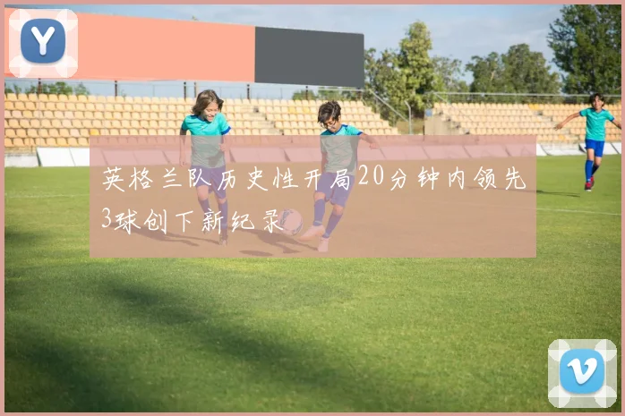 英格兰队历史性开局20分钟内领先3球创下新纪录