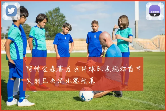阿特金森赛后点评球队表现称首节失利已决定比赛结果
