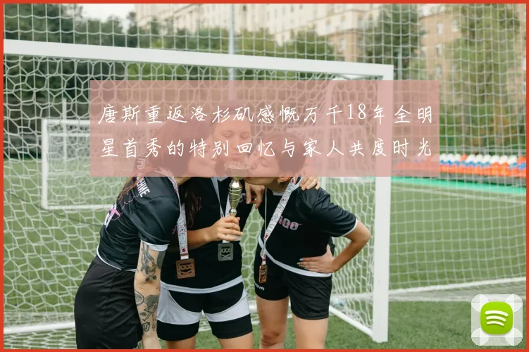 唐斯重返洛杉矶感慨万千18年全明星首秀的特别回忆与家人共度时光
