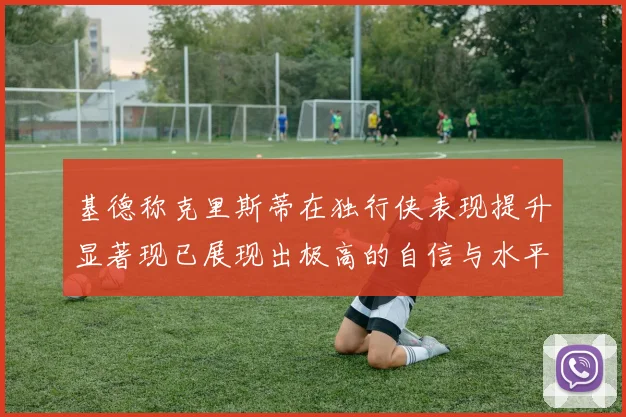 基德称克里斯蒂在独行侠表现提升显著现已展现出极高的自信与水平