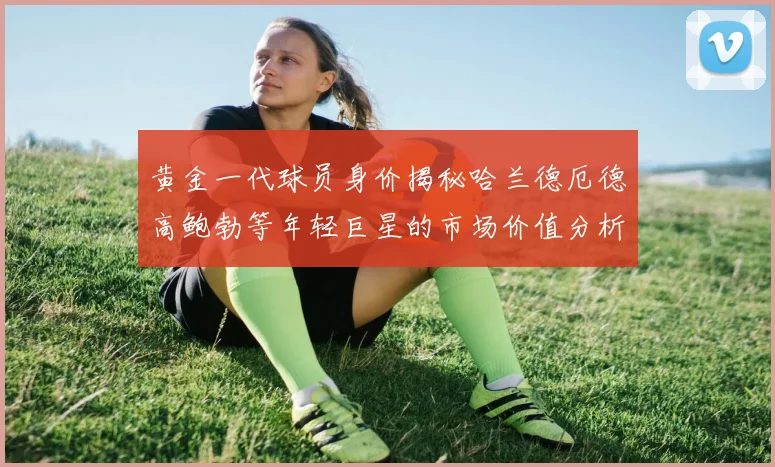 黄金一代球员身价揭秘哈兰德厄德高鲍勃等年轻巨星的市场价值分析