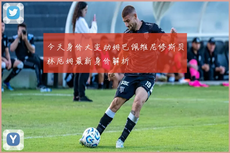今天身价大变动姆巴佩维尼修斯贝林厄姆最新身价解析