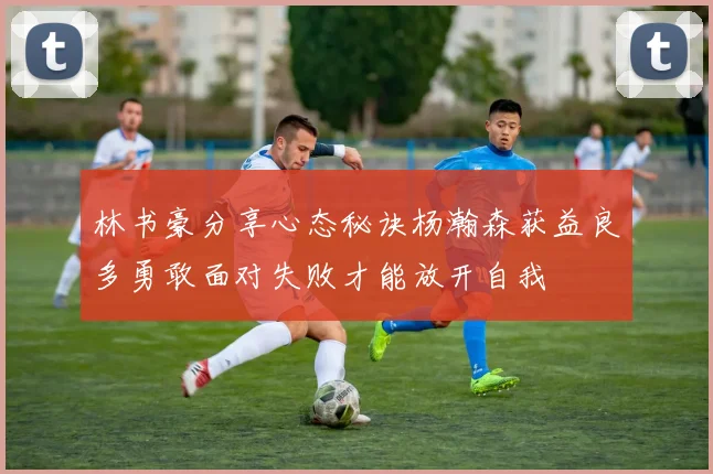林书豪分享心态秘诀杨瀚森获益良多勇敢面对失败才能放开自我