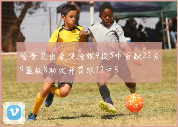 哈登复出表现抢眼9投5中贡献22分9篮板8助攻并罚球12中8