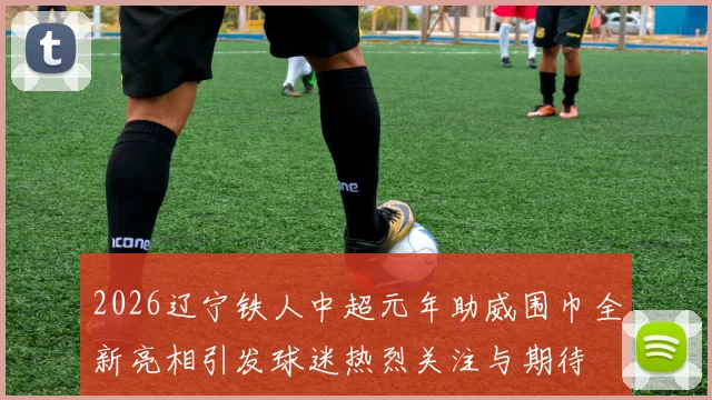 2026辽宁铁人中超元年助威围巾全新亮相引发球迷热烈关注与期待