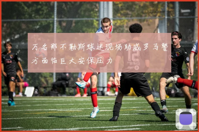 万名那不勒斯球迷现场助威罗马警方面临巨大安保压力