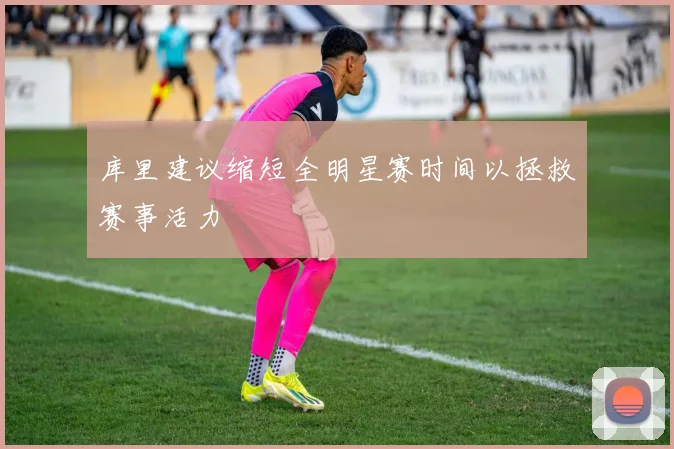 库里建议缩短全明星赛时间以拯救赛事活力