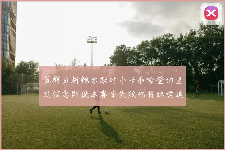 苏群分析鲍尔默对小卡和哈登的坚定信念即使本赛季失败也将继续追求成功