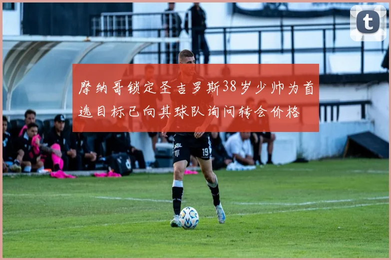 摩纳哥锁定圣吉罗斯38岁少帅为首选目标已向其球队询问转会价格