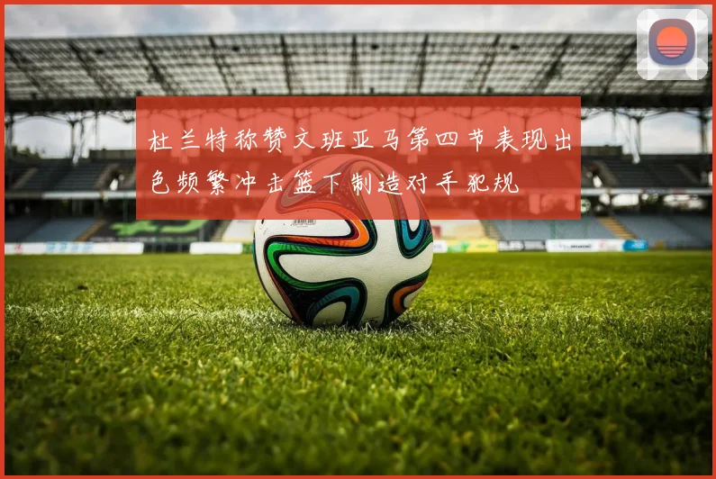 杜兰特称赞文班亚马第四节表现出色频繁冲击篮下制造对手犯规