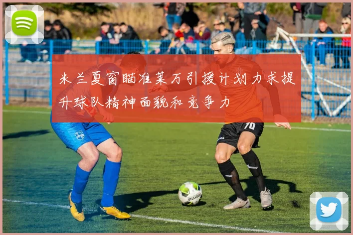 米兰夏窗瞄准莱万引援计划力求提升球队精神面貌和竞争力