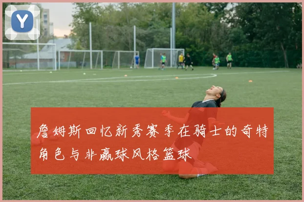 詹姆斯回忆新秀赛季在骑士的奇特角色与非赢球风格篮球