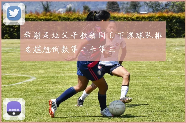 希腊足坛父子教练同日下课球队排名尴尬倒数第二和第三