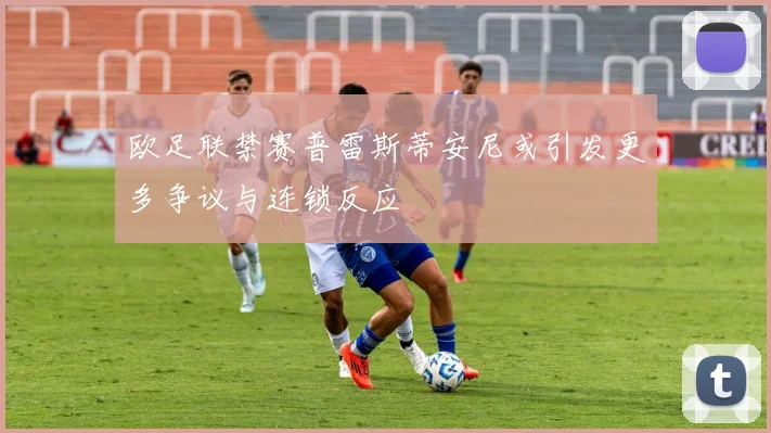 欧足联禁赛普雷斯蒂安尼或引发更多争议与连锁反应