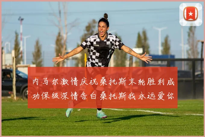 内马尔激情庆祝桑托斯末轮胜利成功保级深情告白桑托斯我永远爱你
