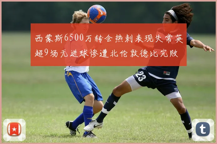 西蒙斯6500万转会热刺表现失常英超9场无进球惨遭北伦敦德比完败