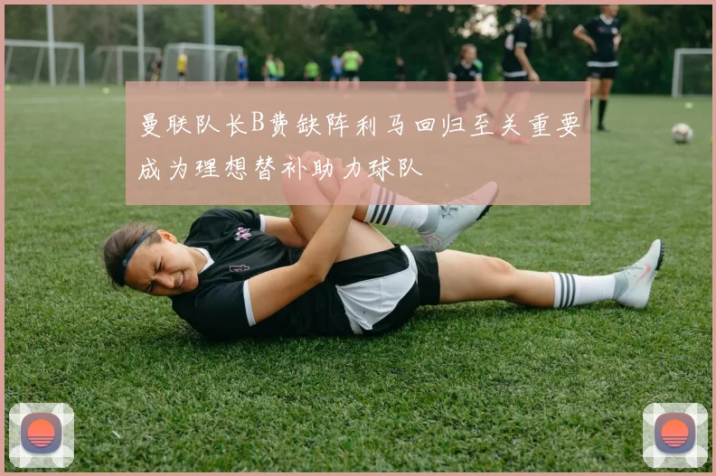 曼联队长B费缺阵利马回归至关重要成为理想替补助力球队