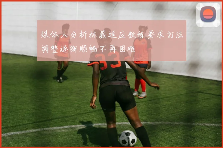媒体人分析林葳适应教练要求打法调整逐渐顺畅不再困难
