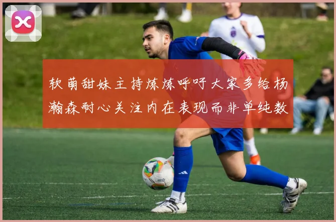 软萌甜妹主持炼炼呼吁大家多给杨瀚森耐心关注内在表现而非单纯数据