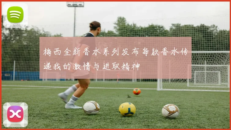 梅西全新香水系列发布每款香水传递我的激情与进取精神