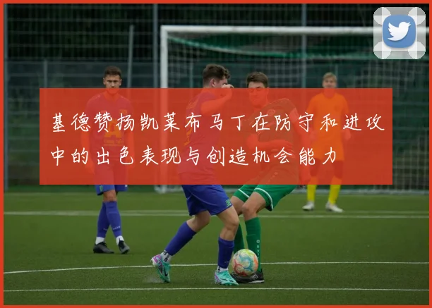 基德赞扬凯莱布马丁在防守和进攻中的出色表现与创造机会能力