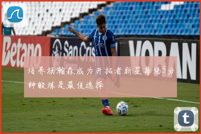 培养杨瀚森成为开拓者新星每场5分钟锻炼是最佳选择