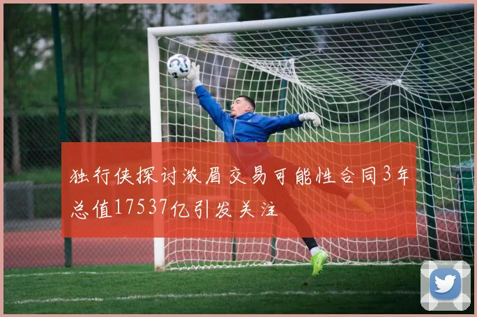 独行侠探讨浓眉交易可能性合同3年总值17537亿引发关注