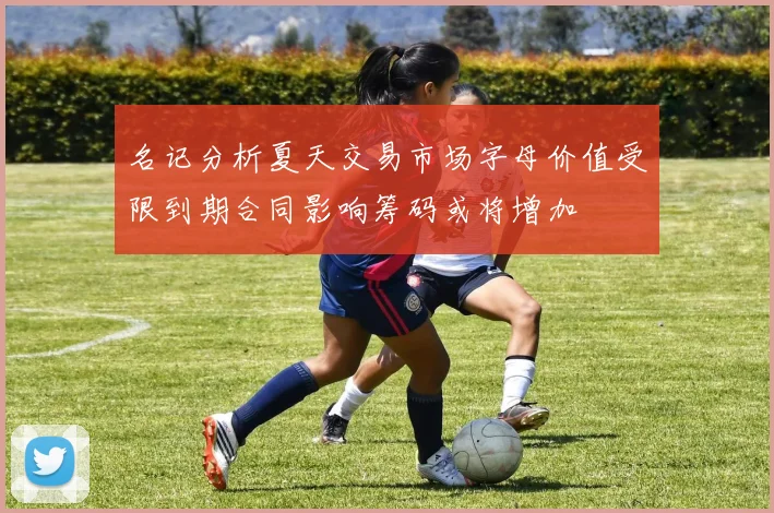 名记分析夏天交易市场字母价值受限到期合同影响筹码或将增加