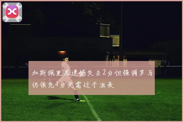 加斯佩里尼遗憾失去2分但强调罗马仍领先4分无需过于沮丧