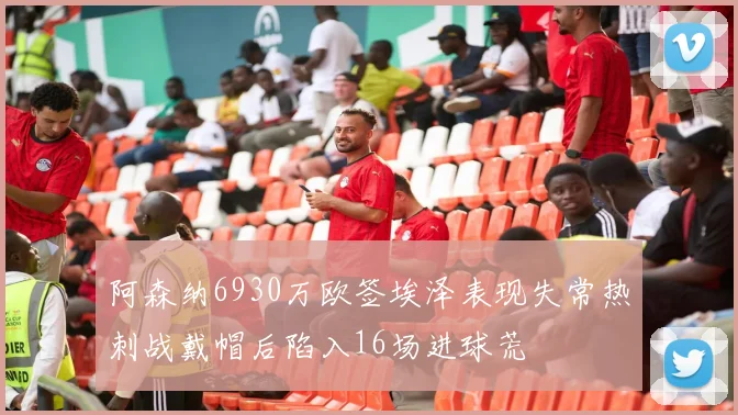 阿森纳6930万欧签埃泽表现失常热刺战戴帽后陷入16场进球荒