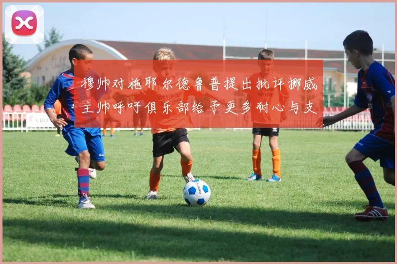 穆帅对施耶尔德鲁普提出批评挪威主帅呼吁俱乐部给予更多耐心与支持