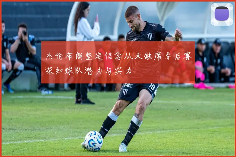 杰伦布朗坚定信念从未缺席季后赛深知球队潜力与实力