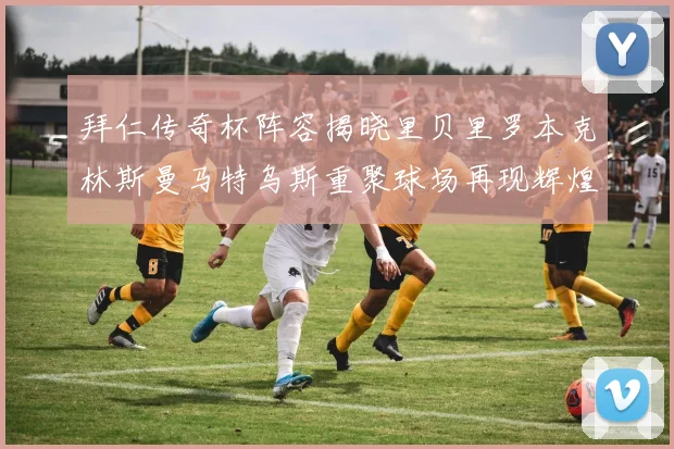 拜仁传奇杯阵容揭晓里贝里罗本克林斯曼马特乌斯重聚球场再现辉煌