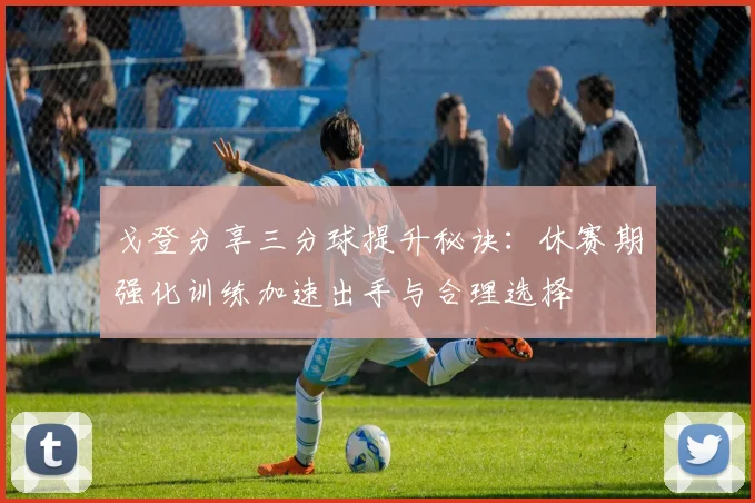 戈登分享三分球提升秘诀：休赛期强化训练加速出手与合理选择