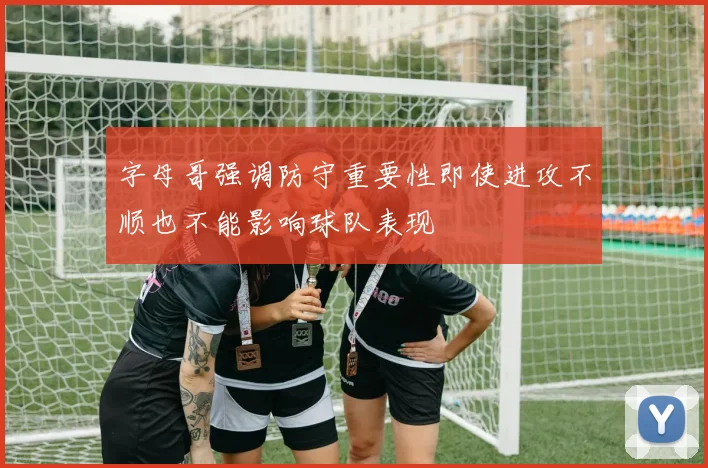 字母哥强调防守重要性即使进攻不顺也不能影响球队表现