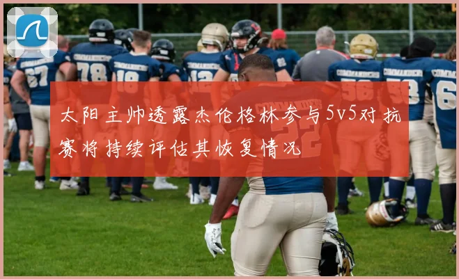 太阳主帅透露杰伦格林参与5v5对抗赛将持续评估其恢复情况