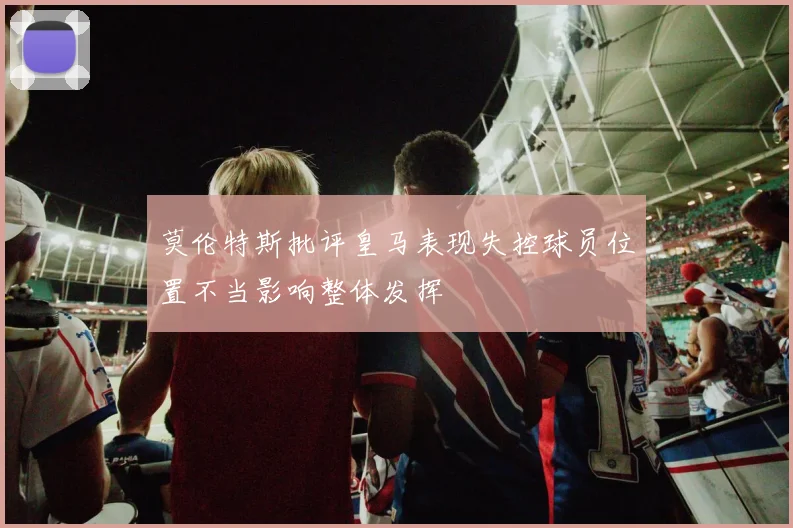 莫伦特斯批评皇马表现失控球员位置不当影响整体发挥